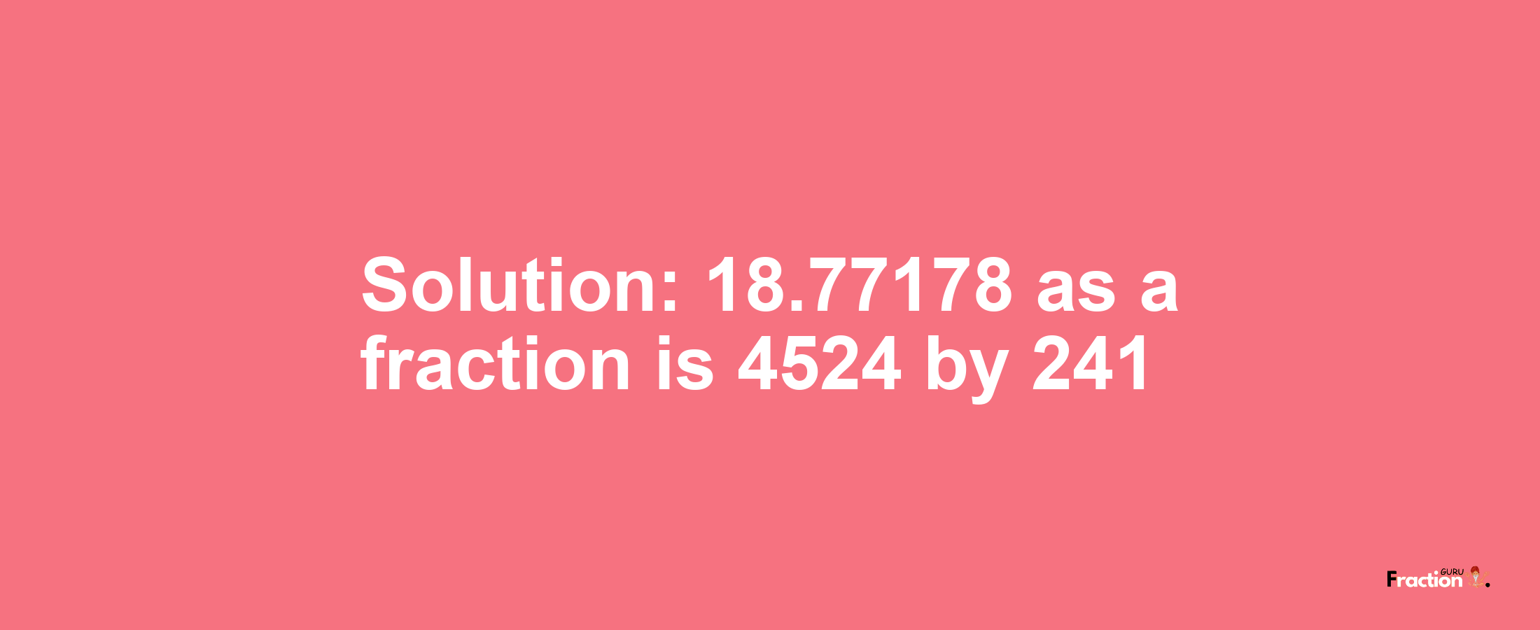 Solution:18.77178 as a fraction is 4524/241